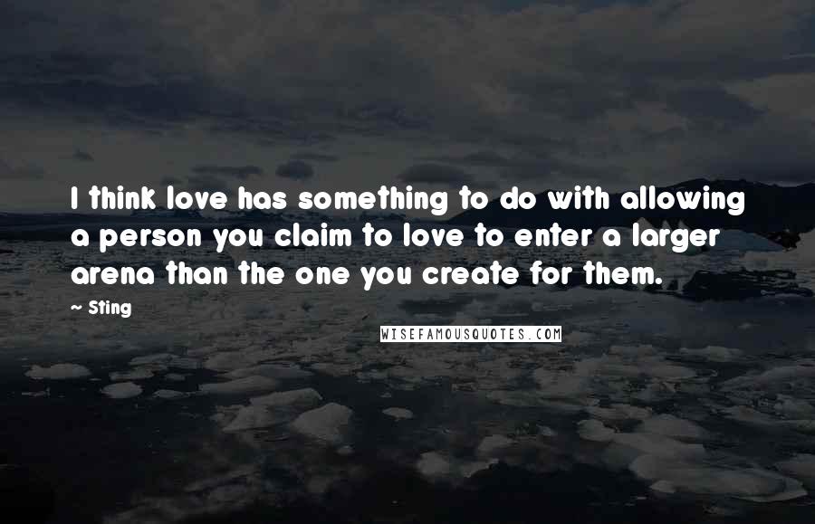 Sting Quotes: I think love has something to do with allowing a person you claim to love to enter a larger arena than the one you create for them.