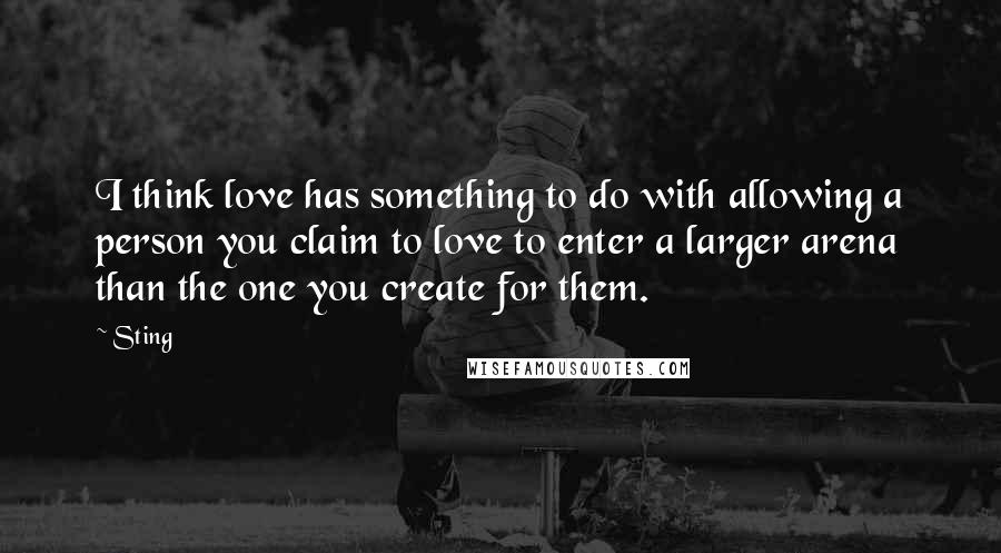 Sting Quotes: I think love has something to do with allowing a person you claim to love to enter a larger arena than the one you create for them.