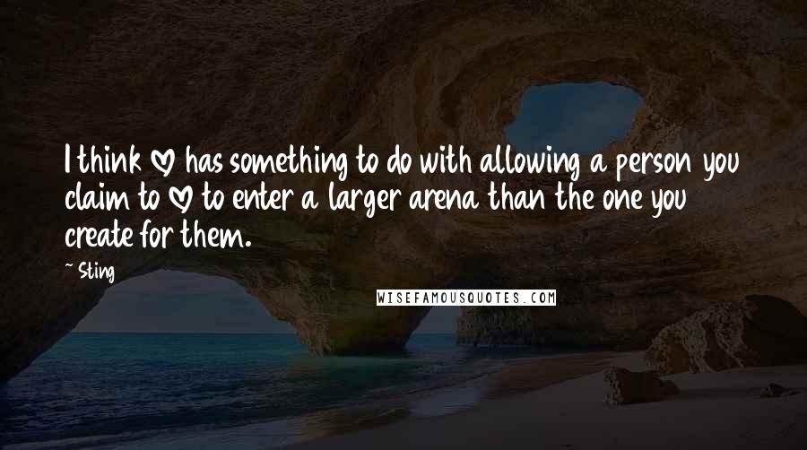 Sting Quotes: I think love has something to do with allowing a person you claim to love to enter a larger arena than the one you create for them.