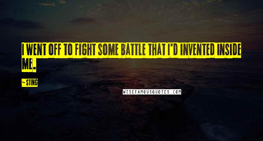 Sting Quotes: I went off to fight some battle that I'd invented inside me.