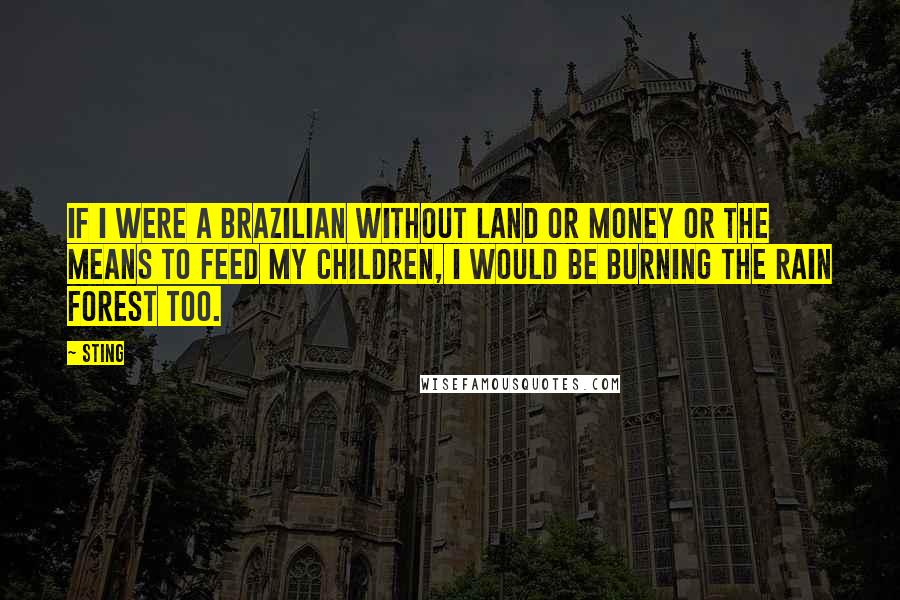 Sting Quotes: If I were a Brazilian without land or money or the means to feed my children, I would be burning the rain forest too.