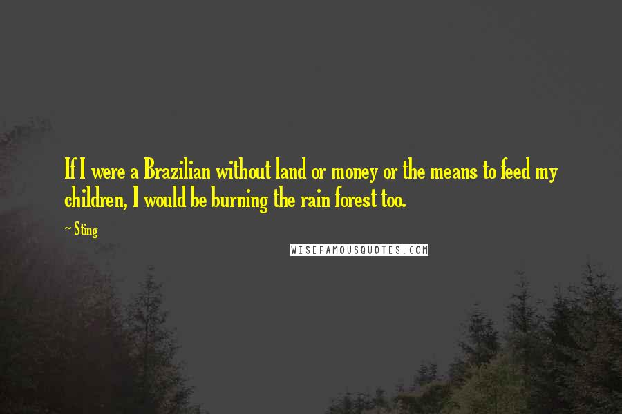 Sting Quotes: If I were a Brazilian without land or money or the means to feed my children, I would be burning the rain forest too.