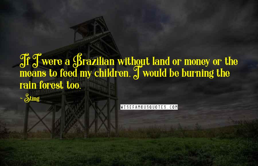 Sting Quotes: If I were a Brazilian without land or money or the means to feed my children, I would be burning the rain forest too.