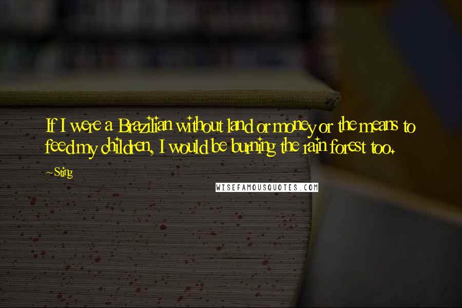 Sting Quotes: If I were a Brazilian without land or money or the means to feed my children, I would be burning the rain forest too.