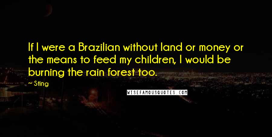 Sting Quotes: If I were a Brazilian without land or money or the means to feed my children, I would be burning the rain forest too.