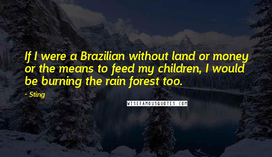 Sting Quotes: If I were a Brazilian without land or money or the means to feed my children, I would be burning the rain forest too.