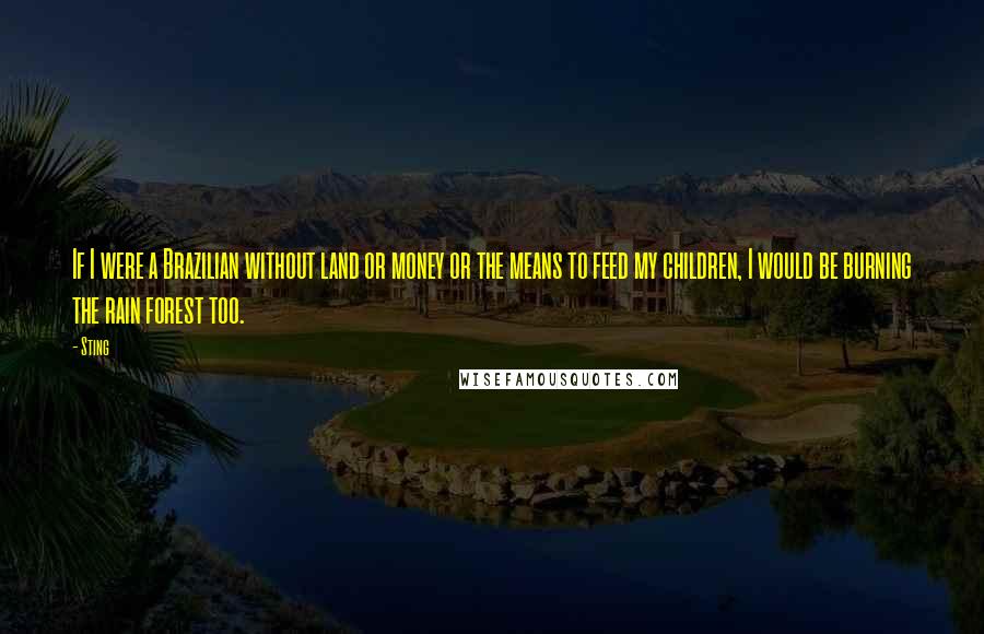 Sting Quotes: If I were a Brazilian without land or money or the means to feed my children, I would be burning the rain forest too.
