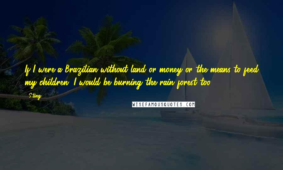 Sting Quotes: If I were a Brazilian without land or money or the means to feed my children, I would be burning the rain forest too.