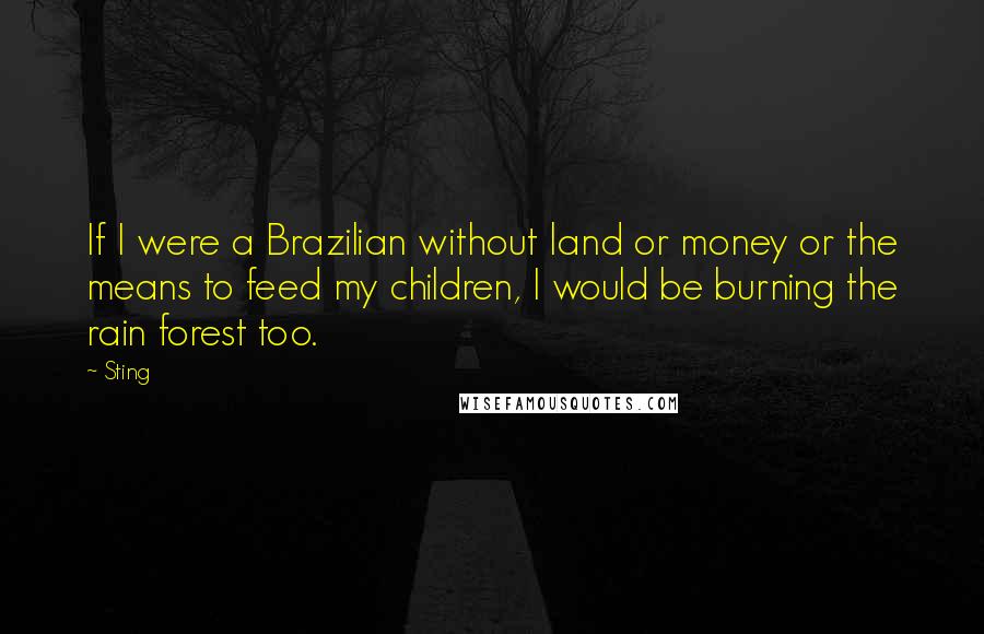 Sting Quotes: If I were a Brazilian without land or money or the means to feed my children, I would be burning the rain forest too.