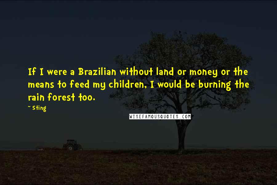 Sting Quotes: If I were a Brazilian without land or money or the means to feed my children, I would be burning the rain forest too.