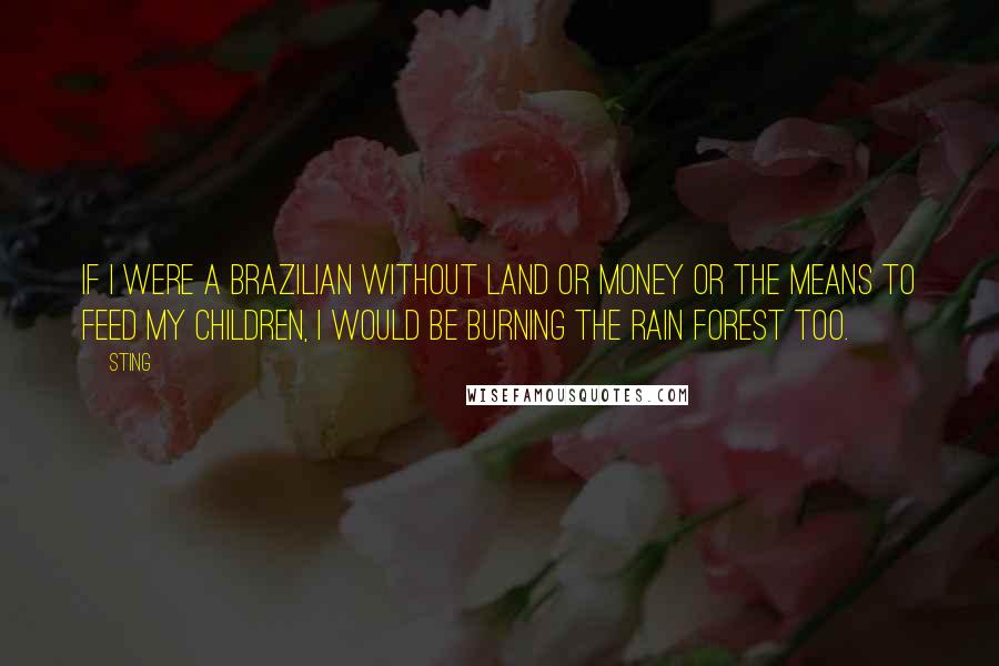 Sting Quotes: If I were a Brazilian without land or money or the means to feed my children, I would be burning the rain forest too.