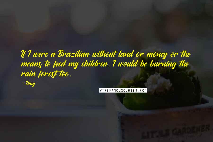 Sting Quotes: If I were a Brazilian without land or money or the means to feed my children, I would be burning the rain forest too.