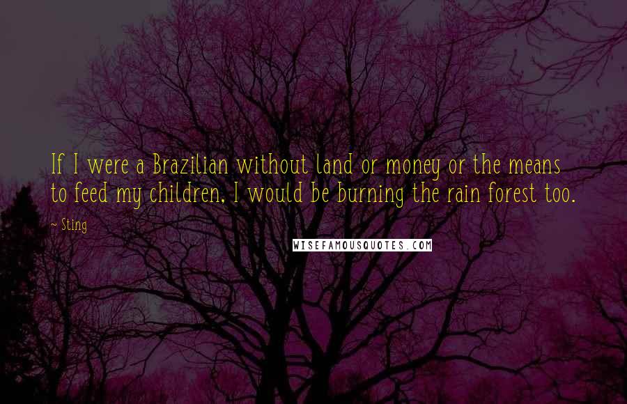 Sting Quotes: If I were a Brazilian without land or money or the means to feed my children, I would be burning the rain forest too.