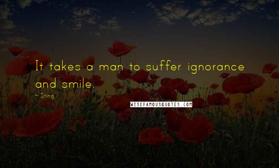 Sting Quotes: It takes a man to suffer ignorance and smile.