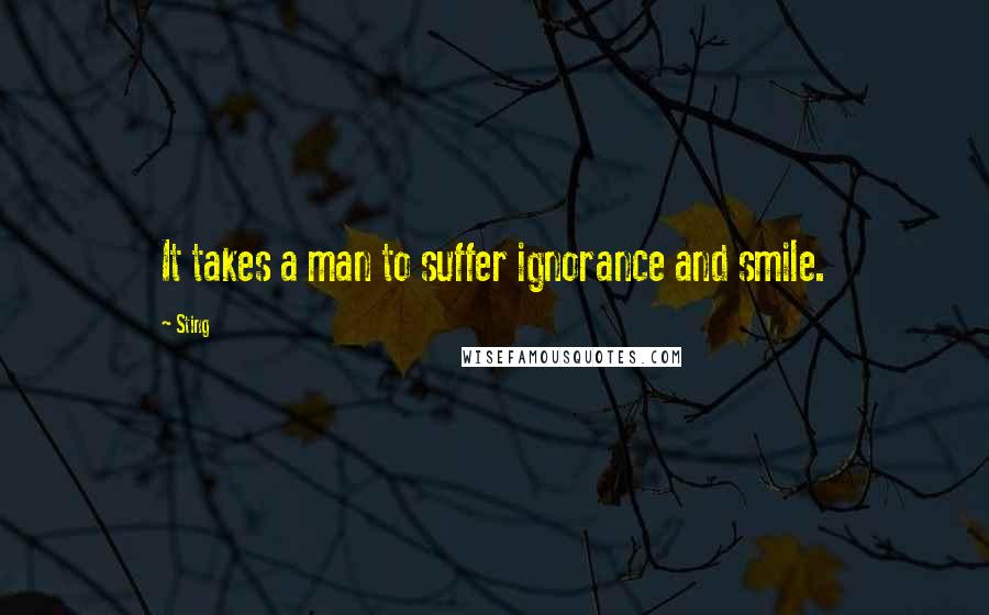 Sting Quotes: It takes a man to suffer ignorance and smile.