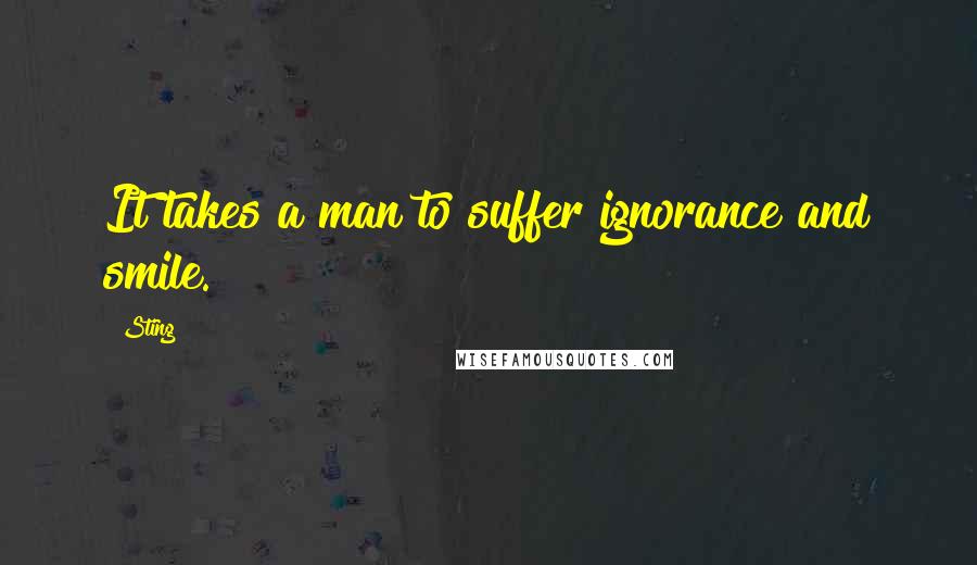Sting Quotes: It takes a man to suffer ignorance and smile.
