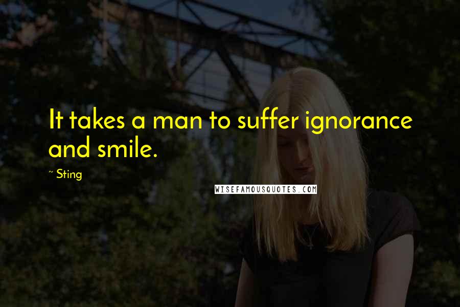 Sting Quotes: It takes a man to suffer ignorance and smile.