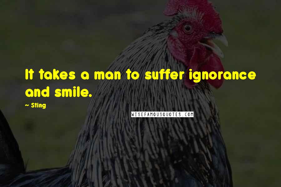Sting Quotes: It takes a man to suffer ignorance and smile.