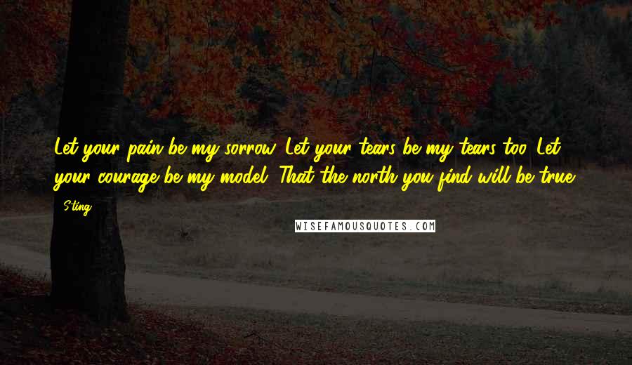 Sting Quotes: Let your pain be my sorrow. Let your tears be my tears too. Let your courage be my model. That the north you find will be true.