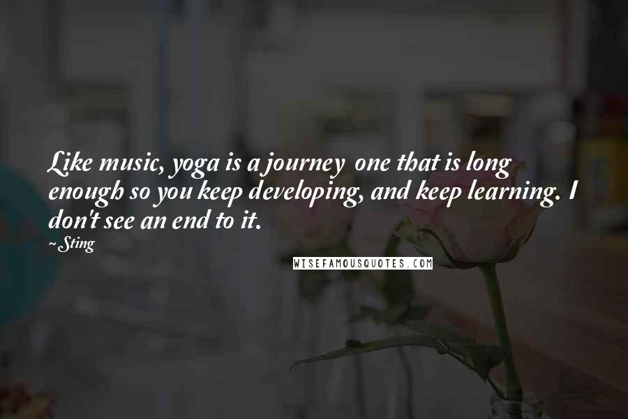 Sting Quotes: Like music, yoga is a journey  one that is long enough so you keep developing, and keep learning. I don't see an end to it.