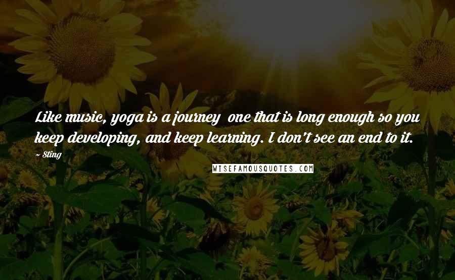 Sting Quotes: Like music, yoga is a journey  one that is long enough so you keep developing, and keep learning. I don't see an end to it.