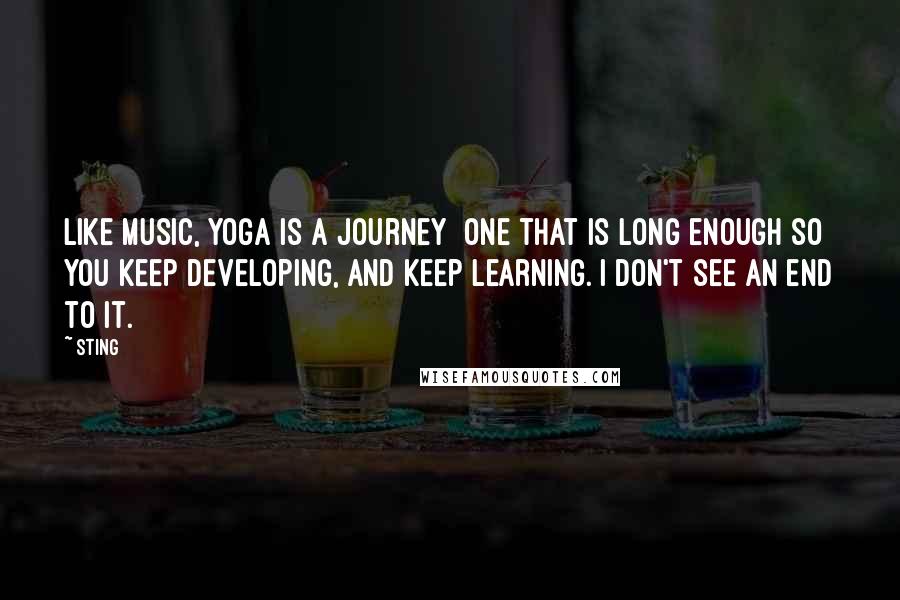 Sting Quotes: Like music, yoga is a journey  one that is long enough so you keep developing, and keep learning. I don't see an end to it.