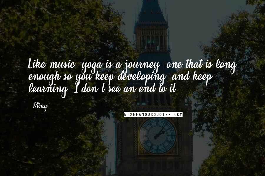 Sting Quotes: Like music, yoga is a journey  one that is long enough so you keep developing, and keep learning. I don't see an end to it.