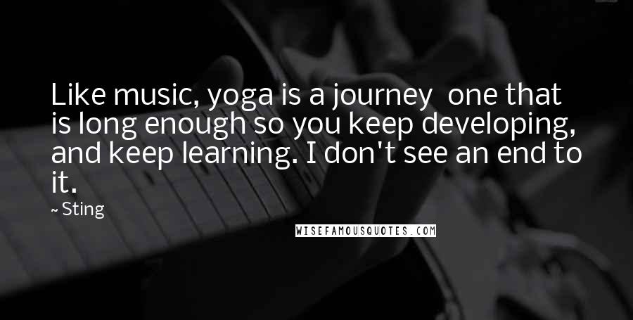 Sting Quotes: Like music, yoga is a journey  one that is long enough so you keep developing, and keep learning. I don't see an end to it.
