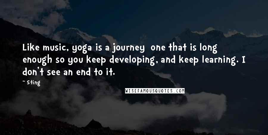 Sting Quotes: Like music, yoga is a journey  one that is long enough so you keep developing, and keep learning. I don't see an end to it.