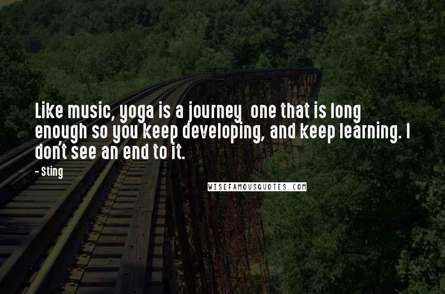 Sting Quotes: Like music, yoga is a journey  one that is long enough so you keep developing, and keep learning. I don't see an end to it.