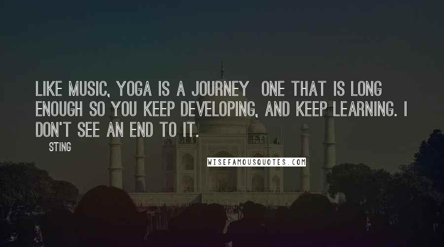 Sting Quotes: Like music, yoga is a journey  one that is long enough so you keep developing, and keep learning. I don't see an end to it.