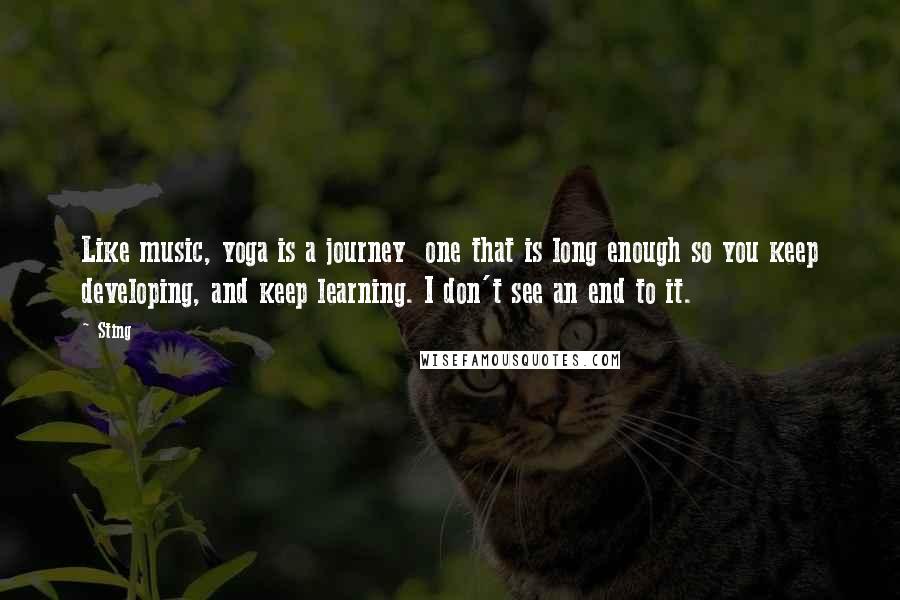 Sting Quotes: Like music, yoga is a journey  one that is long enough so you keep developing, and keep learning. I don't see an end to it.