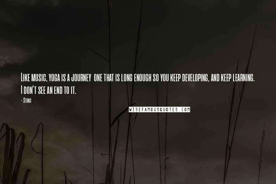Sting Quotes: Like music, yoga is a journey  one that is long enough so you keep developing, and keep learning. I don't see an end to it.