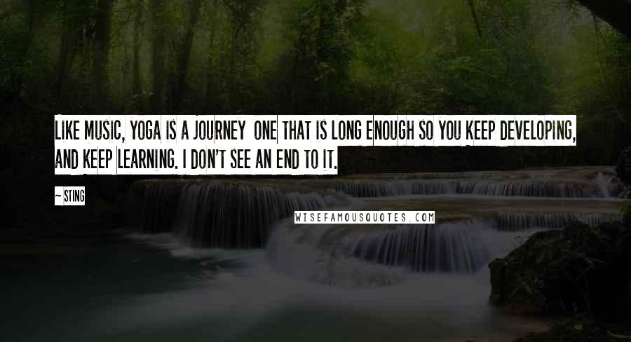 Sting Quotes: Like music, yoga is a journey  one that is long enough so you keep developing, and keep learning. I don't see an end to it.