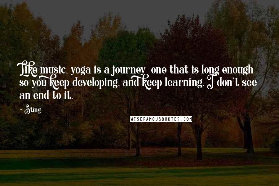 Sting Quotes: Like music, yoga is a journey  one that is long enough so you keep developing, and keep learning. I don't see an end to it.