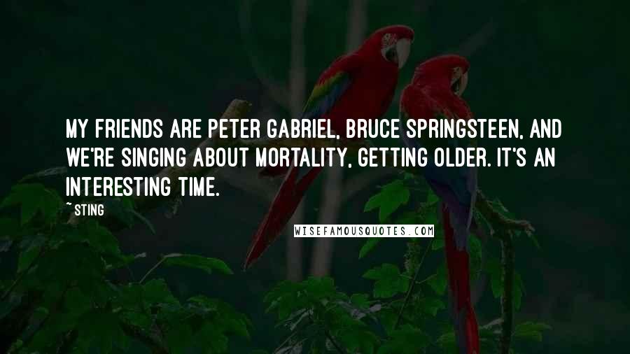 Sting Quotes: My friends are Peter Gabriel, Bruce Springsteen, and we're singing about mortality, getting older. It's an interesting time.