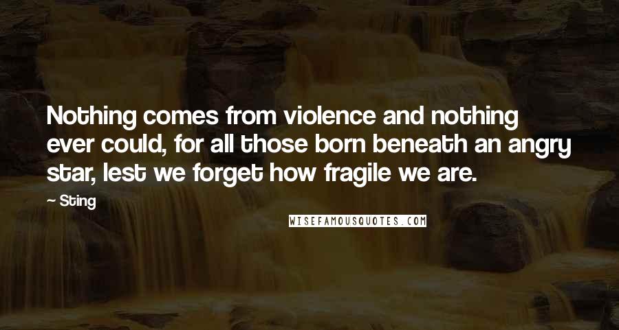 Sting Quotes: Nothing comes from violence and nothing ever could, for all those born beneath an angry star, lest we forget how fragile we are.