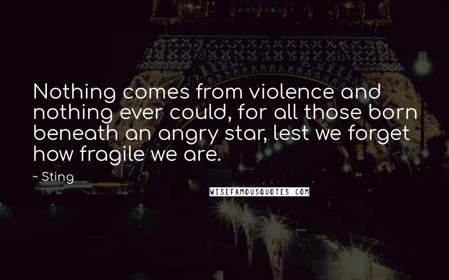 Sting Quotes: Nothing comes from violence and nothing ever could, for all those born beneath an angry star, lest we forget how fragile we are.