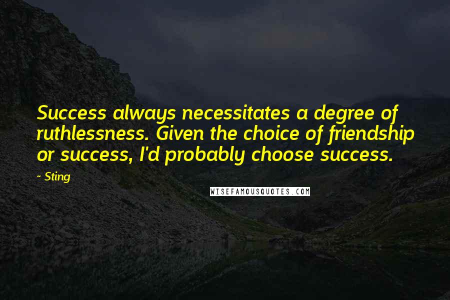 Sting Quotes: Success always necessitates a degree of ruthlessness. Given the choice of friendship or success, I'd probably choose success.