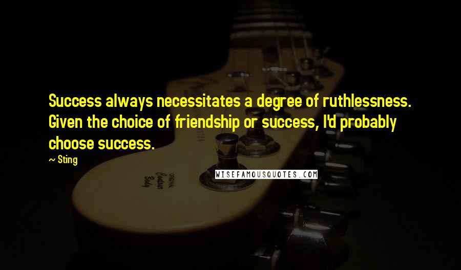 Sting Quotes: Success always necessitates a degree of ruthlessness. Given the choice of friendship or success, I'd probably choose success.