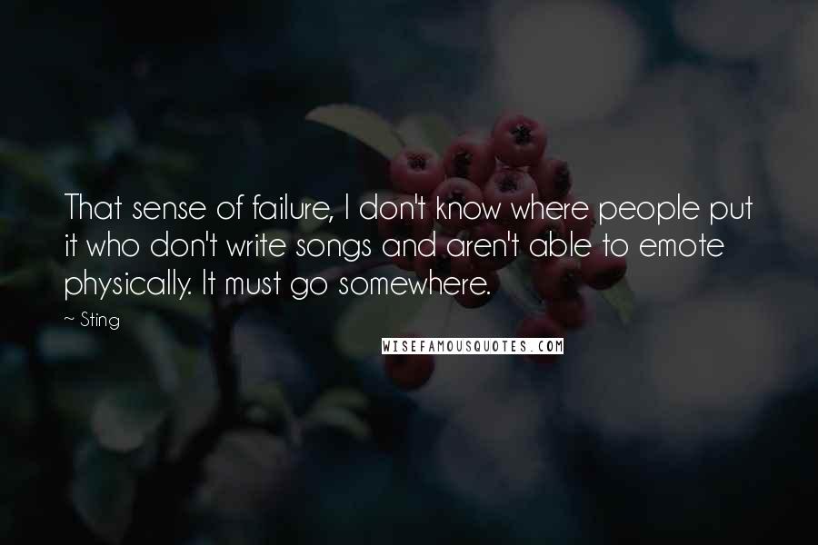 Sting Quotes: That sense of failure, I don't know where people put it who don't write songs and aren't able to emote physically. It must go somewhere.