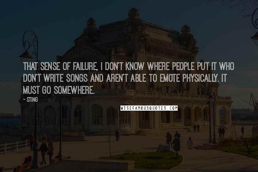 Sting Quotes: That sense of failure, I don't know where people put it who don't write songs and aren't able to emote physically. It must go somewhere.