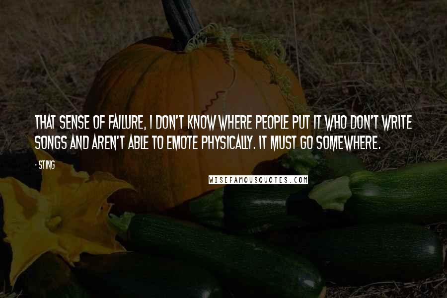 Sting Quotes: That sense of failure, I don't know where people put it who don't write songs and aren't able to emote physically. It must go somewhere.