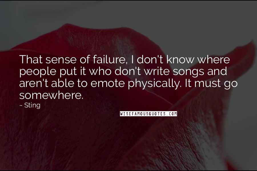 Sting Quotes: That sense of failure, I don't know where people put it who don't write songs and aren't able to emote physically. It must go somewhere.