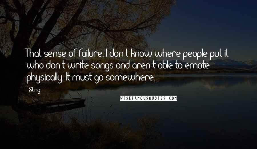 Sting Quotes: That sense of failure, I don't know where people put it who don't write songs and aren't able to emote physically. It must go somewhere.
