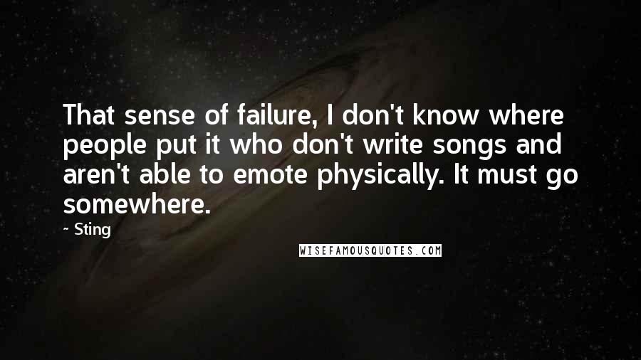 Sting Quotes: That sense of failure, I don't know where people put it who don't write songs and aren't able to emote physically. It must go somewhere.