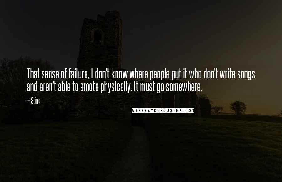 Sting Quotes: That sense of failure, I don't know where people put it who don't write songs and aren't able to emote physically. It must go somewhere.