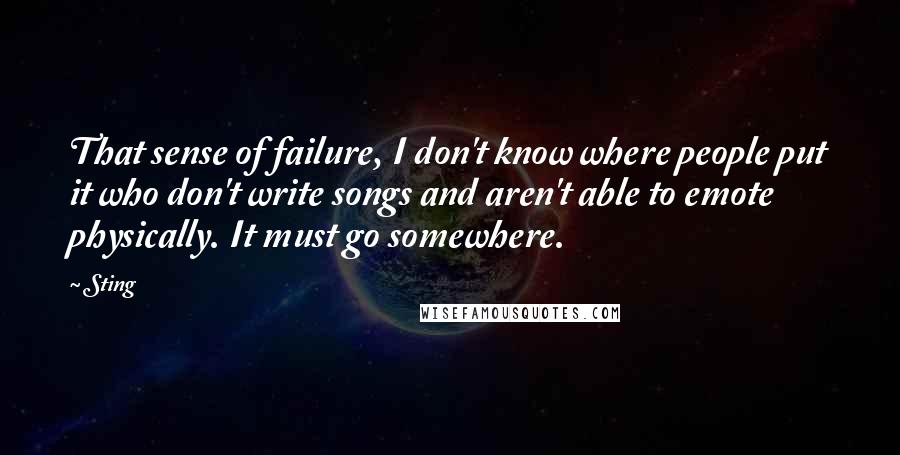 Sting Quotes: That sense of failure, I don't know where people put it who don't write songs and aren't able to emote physically. It must go somewhere.