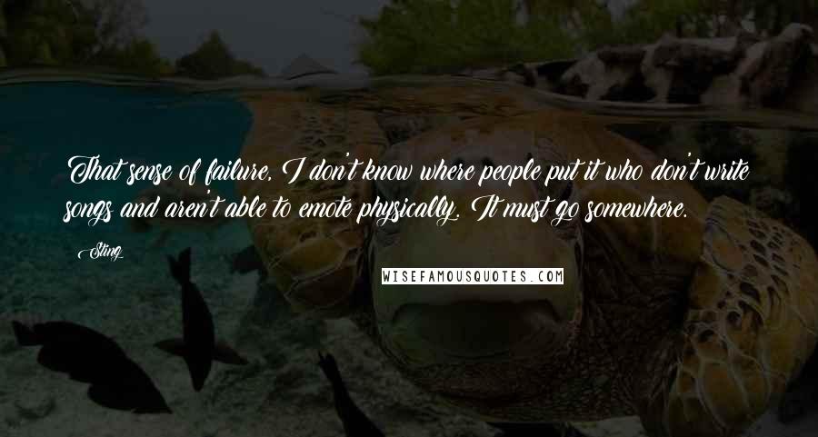 Sting Quotes: That sense of failure, I don't know where people put it who don't write songs and aren't able to emote physically. It must go somewhere.