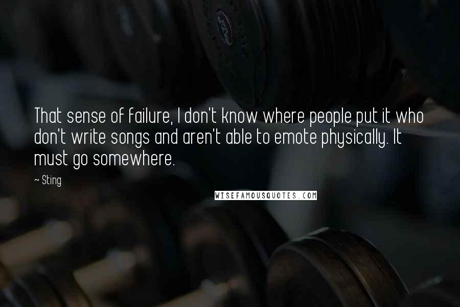 Sting Quotes: That sense of failure, I don't know where people put it who don't write songs and aren't able to emote physically. It must go somewhere.